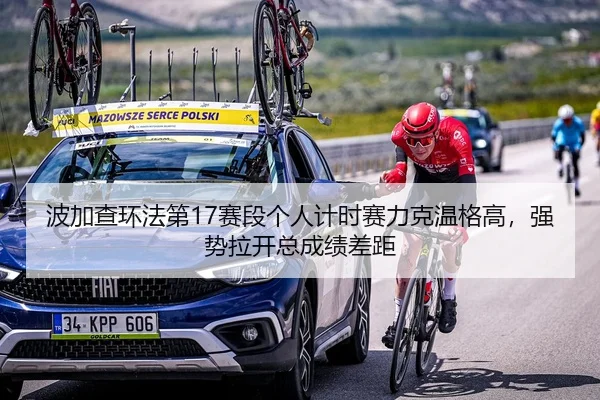 波加查环法第17赛段个人计时赛力克温格高，强势拉开总成绩差距